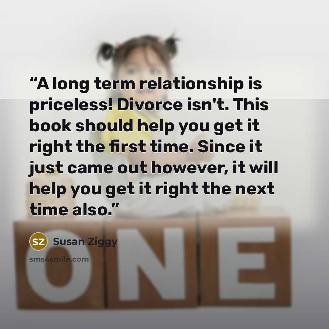 “A long term relationship is priceless! Divorce isn't. This book should help you get it right the first time. Since it just came out however, it will help you get it right the next time also.” quote by Susan Ziggy