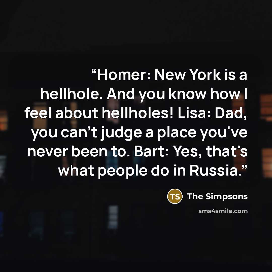“Homer: New York is a hellhole. And you know how I feel about hellholes! Lisa: Dad, you can't judge a place you've never been to. Bart: Yes, that's what people do in Russia.” quote by The Simpsons