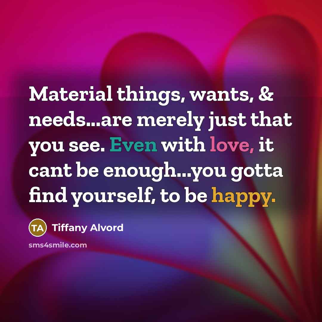 “Material things, wants, & needs...are merely just that you see. Even with love, it cant be enough...you gotta find yourself, to be happy.” quote by Tiffany Alvord