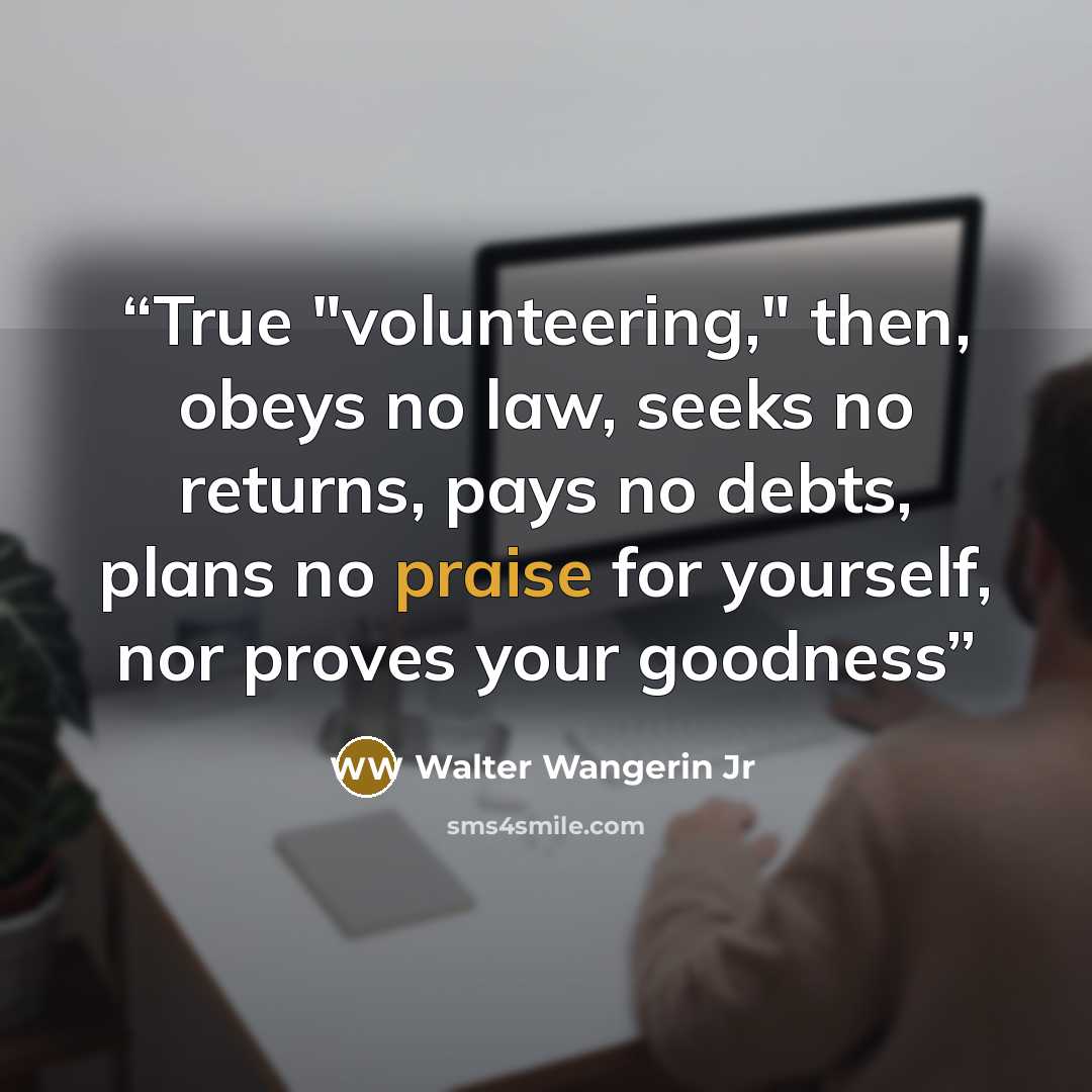 “True "volunteering," then, obeys no law, seeks no returns, pays no debts, plans no praise for yourself, nor proves your goodness” quote by Walter Wangerin Jr