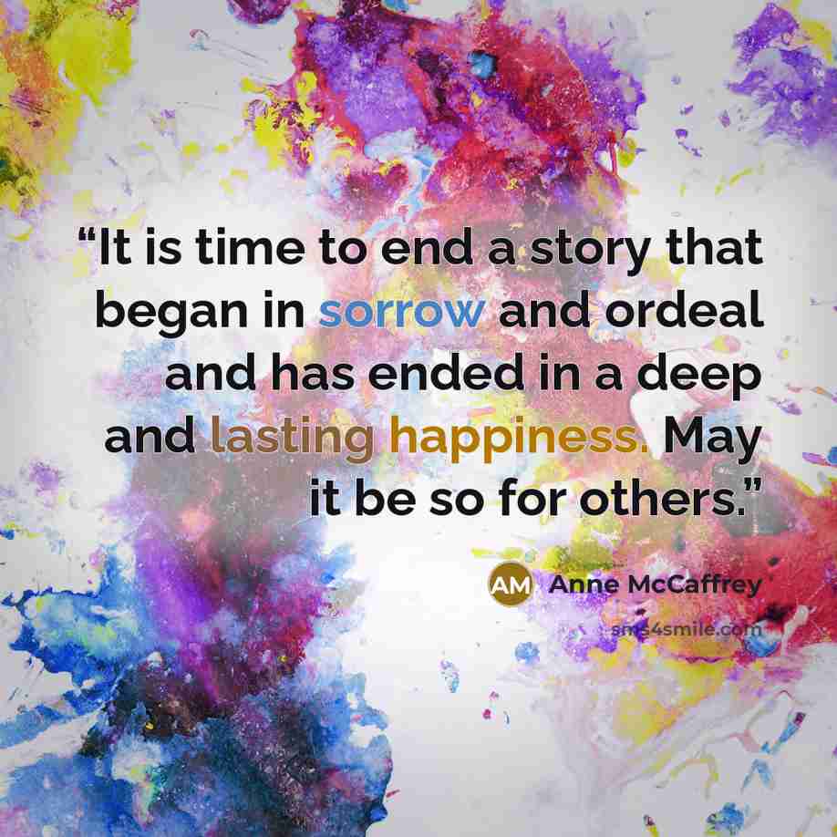 “It is time to end a story that began in sorrow and ordeal and has ended in a deep and lasting happiness. May it be so for others.” quote by Anne McCaffrey