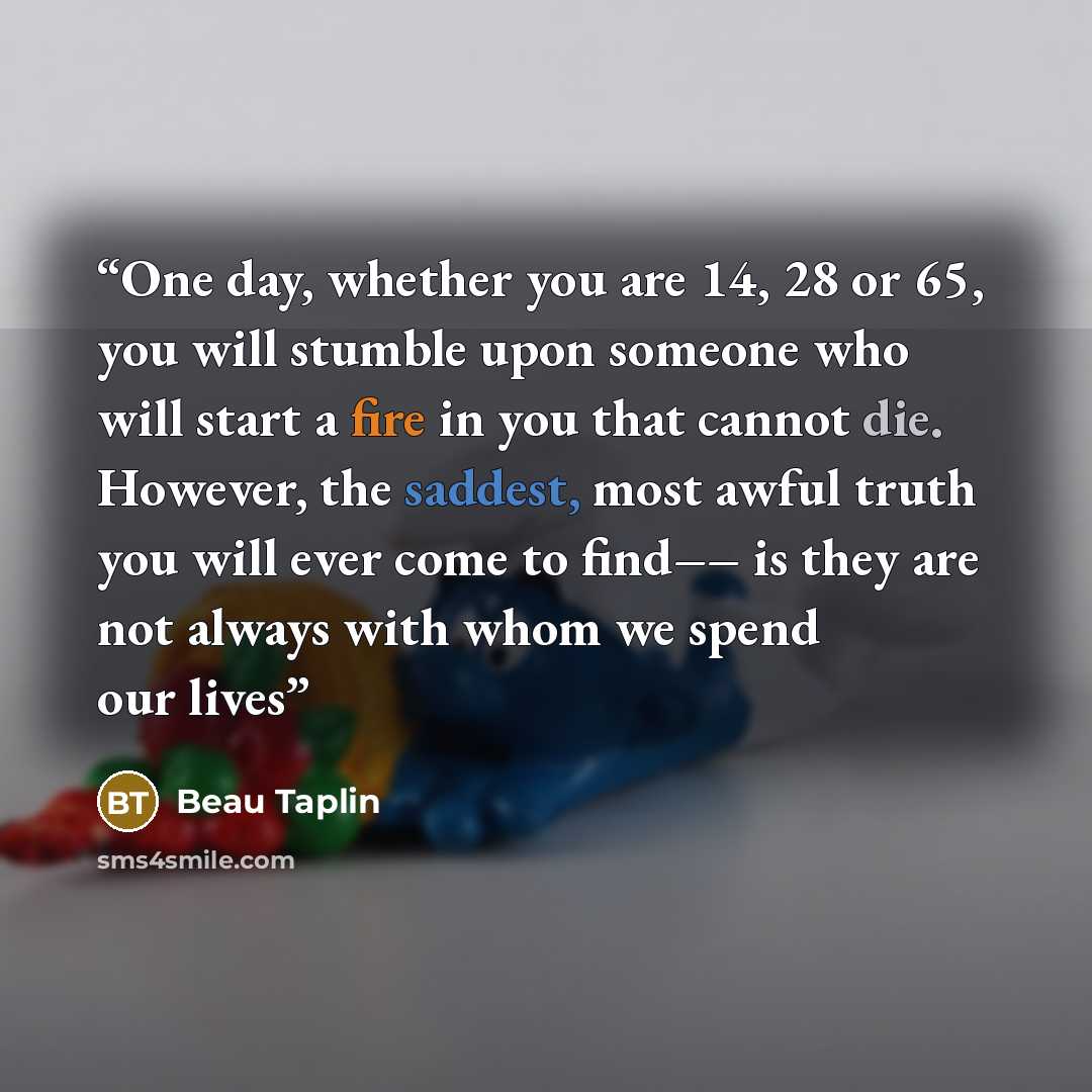 “One day, whether you are 14, 28 or 65, you will stumble upon someone who will start a fire in you that cannot die. However, the saddest, most awful truth you will ever come to find–– is they are not always with whom we spend our lives” quote by Beau Taplin