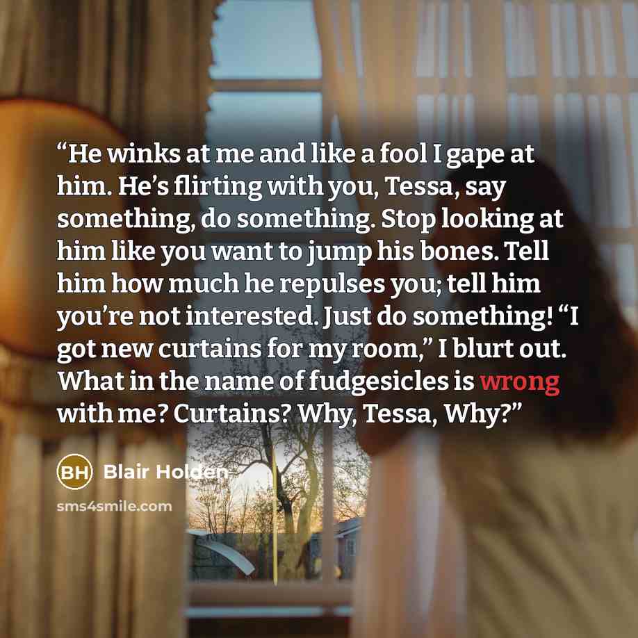 “He winks at me and like a fool I gape at him. He’s flirting with you, Tessa, say something, do something. Stop looking at him like you want to jump his bones. Tell him how much he repulses you; tell him you’re not interested. Just do something! “I got new curtains for my room,” I blurt out. What…” quote by Blair Holden