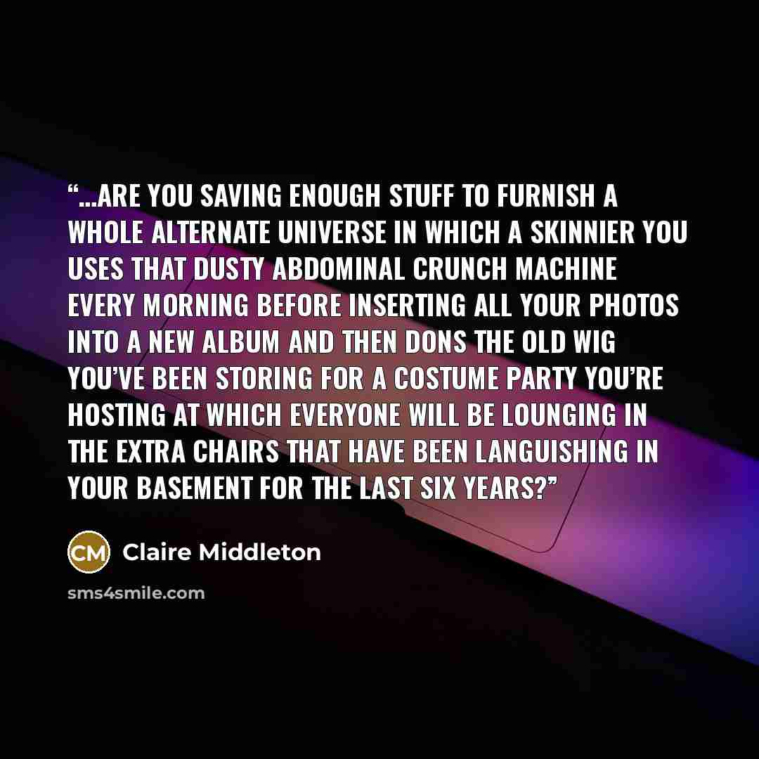 “…are you saving enough stuff to furnish a whole alternate universe in which a skinnier you uses that dusty abdominal crunch machine every morning before inserting all your photos into a new album and then dons the old wig you’ve been storing for a costume party you’re hosting at which everyone…” quote by Claire Middleton