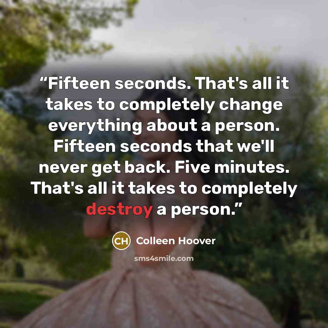 “Fifteen seconds. That's all it takes to completely change everything about a person. Fifteen seconds that we'll never get back. Five minutes. That's all it takes to completely destroy a person.” quote by Colleen Hoover