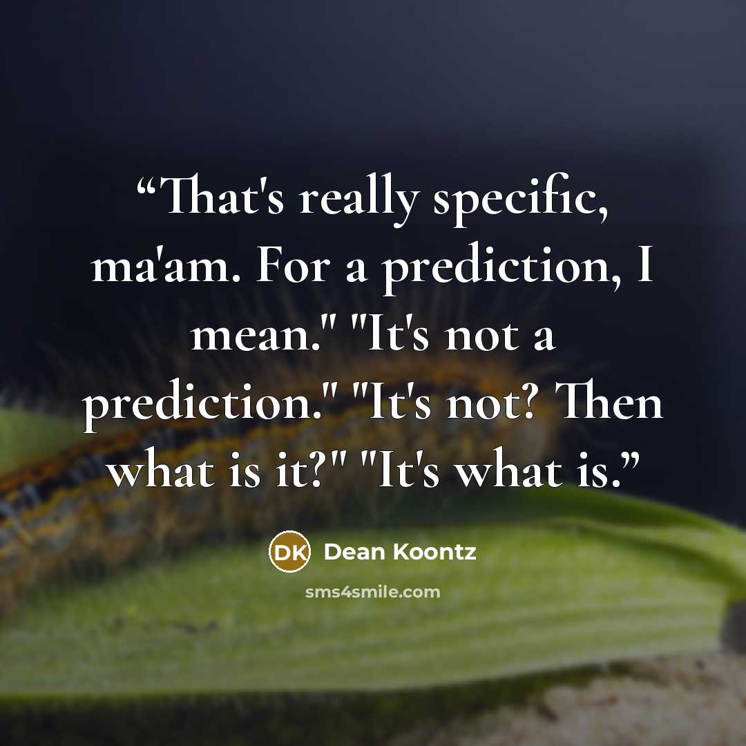 “That's really specific, ma'am. For a prediction, I mean." "It's not a prediction." "It's not? Then what is it?" "It's what is.” quote by Dean Koontz