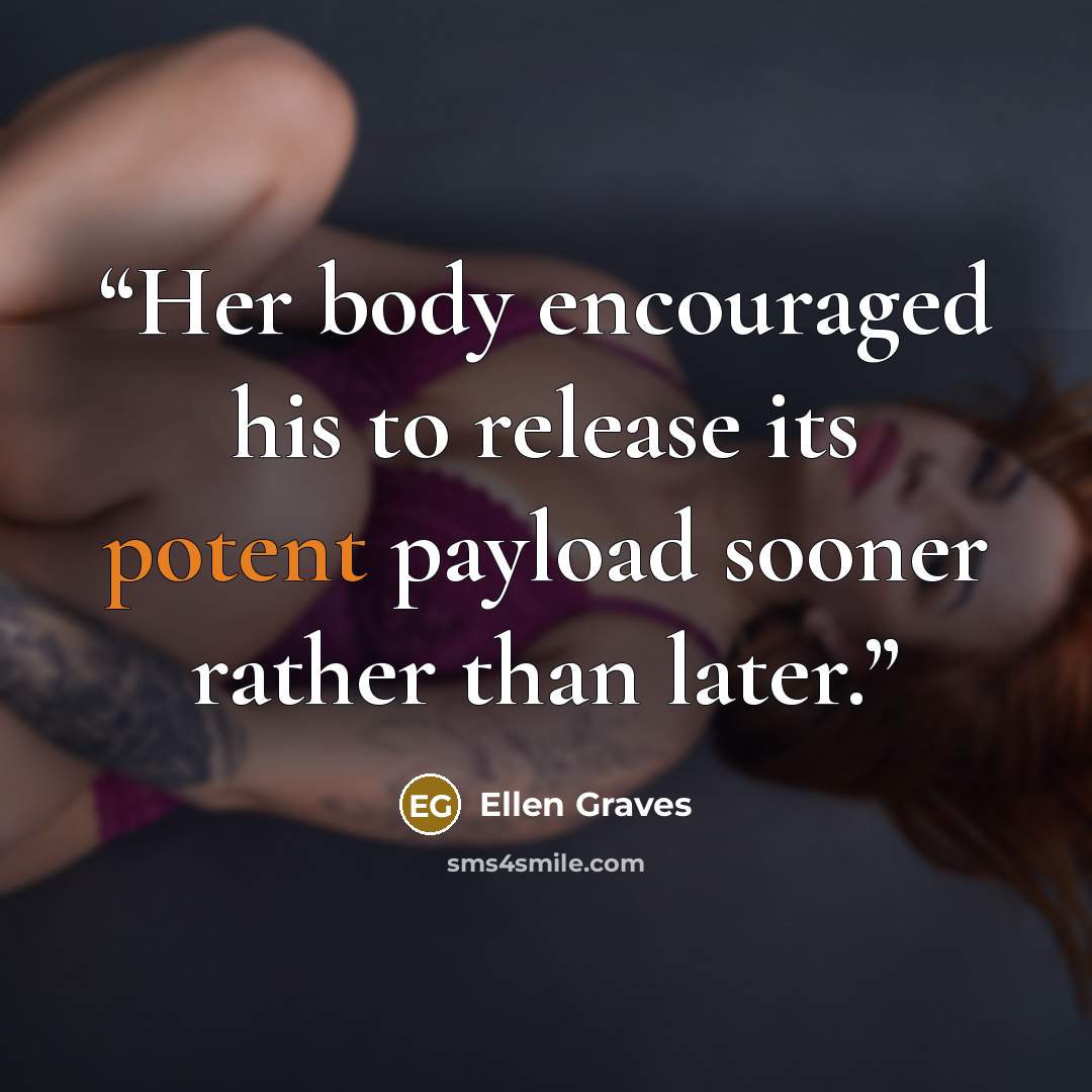 “Her body encouraged his to release its potent payload sooner rather than later.” quote by Ellen Graves