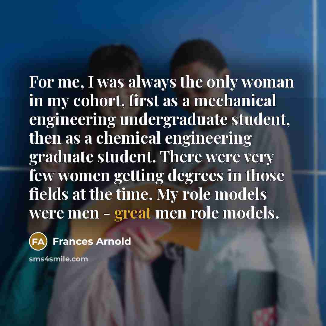 “For me, I was always the only woman in my cohort, first as a mechanical engineering undergraduate student, then as a chemical engineering graduate student. There were very few women getting degrees in those fields at the time. My role models were men - great men role models.” quote by Frances Arnold