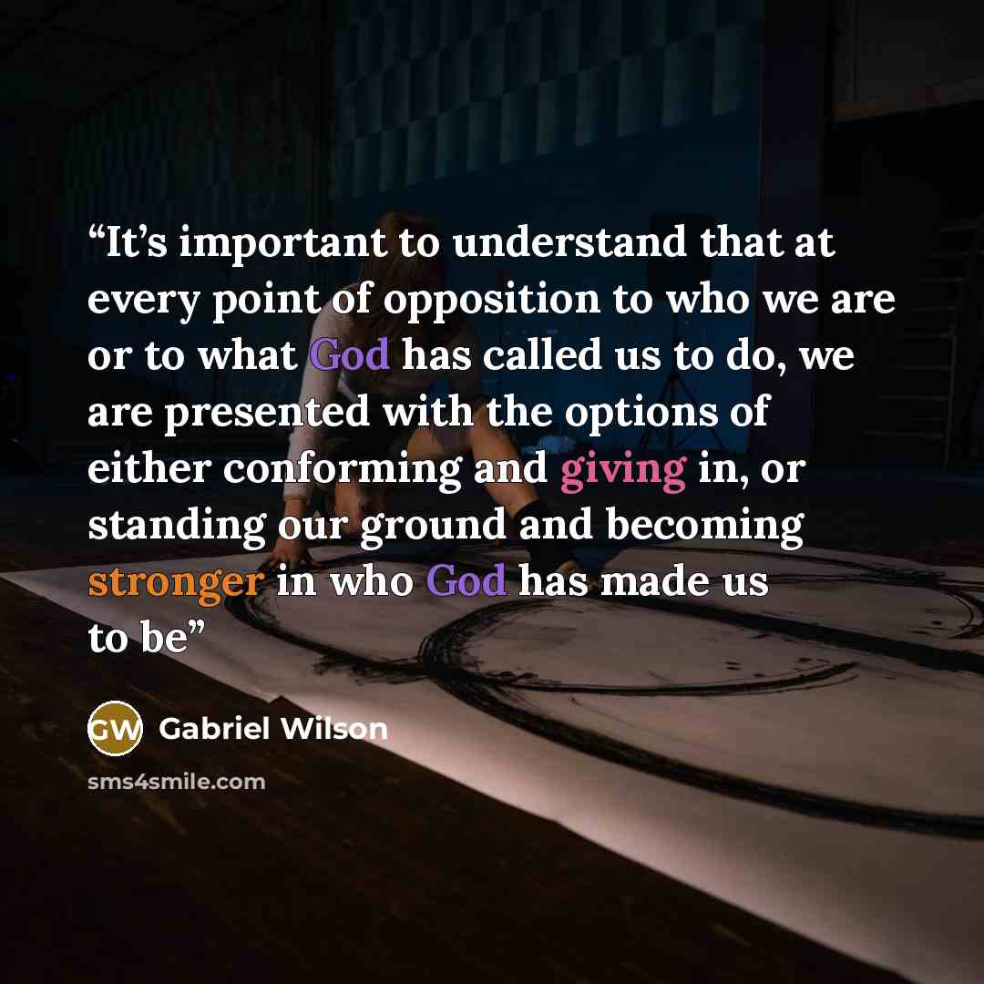 “It’s important to understand that at every point of opposition to who we are or to what God has called us to do, we are presented with the options of either conforming and giving in, or standing our ground and becoming stronger in who God has made us to be” quote by Gabriel Wilson