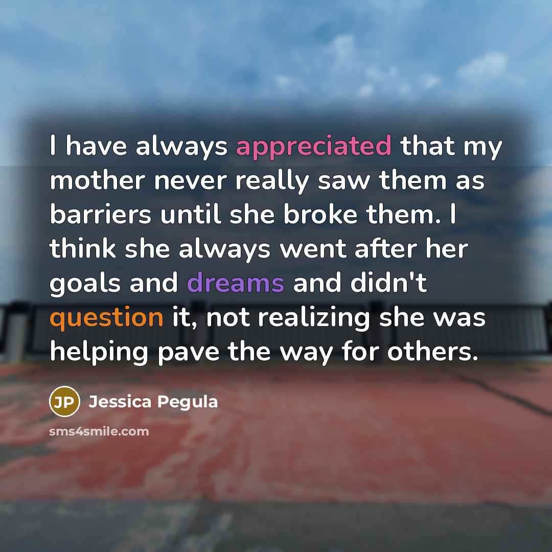 “I have always appreciated that my mother never really saw them as barriers until she broke them. I think she always went after her goals and dreams and didn't question it, not realizing she was helping pave the way for others.” quote by Jessica Pegula