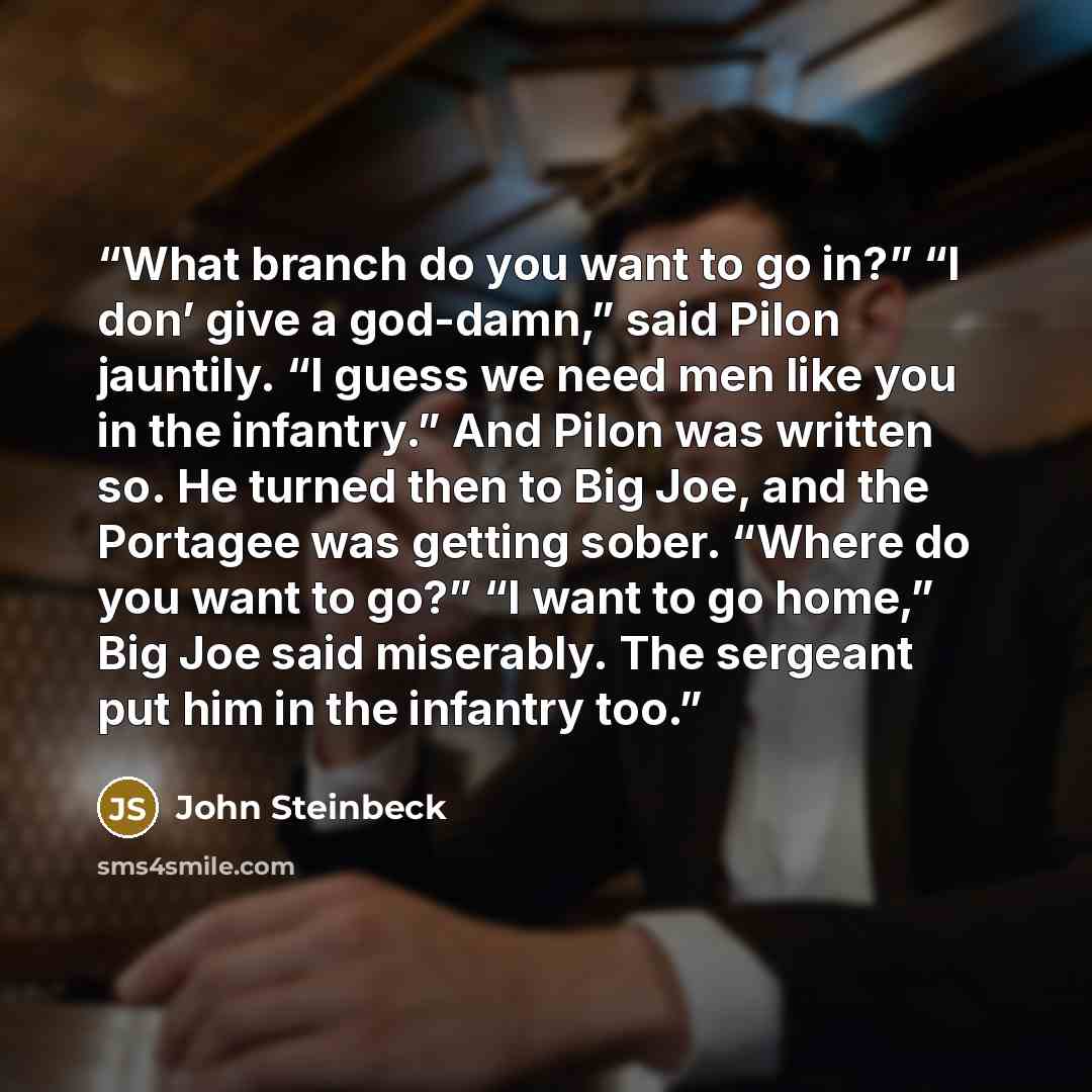 “What branch do you want to go in?” “I don’ give a god-damn,” said Pilon jauntily. “I guess we need men like you in the infantry.” And Pilon was written so. He turned then to Big Joe, and the Portagee was getting sober. “Where do you want to go?” “I want to go home,” Big Joe said miserably. The…” quote by John Steinbeck