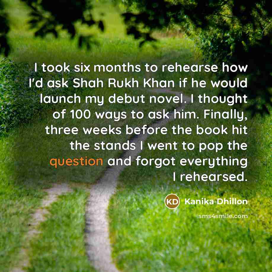 “I took six months to rehearse how I'd ask Shah Rukh Khan if he would launch my debut novel. I thought of 100 ways to ask him. Finally, three weeks before the book hit the stands I went to pop the question and forgot everything I rehearsed.” quote by Kanika Dhillon