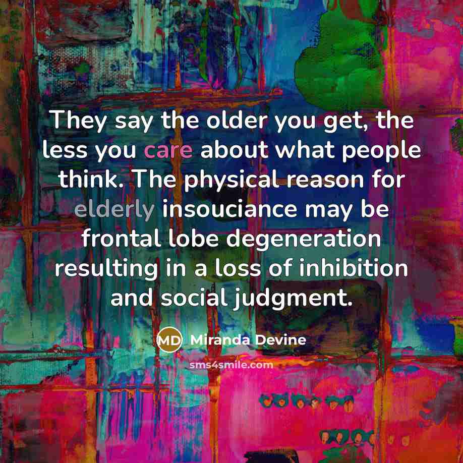 “They say the older you get, the less you care about what people think. The physical reason for elderly insouciance may be frontal lobe degeneration resulting in a loss of inhibition and social judgment.” quote by Miranda Devine