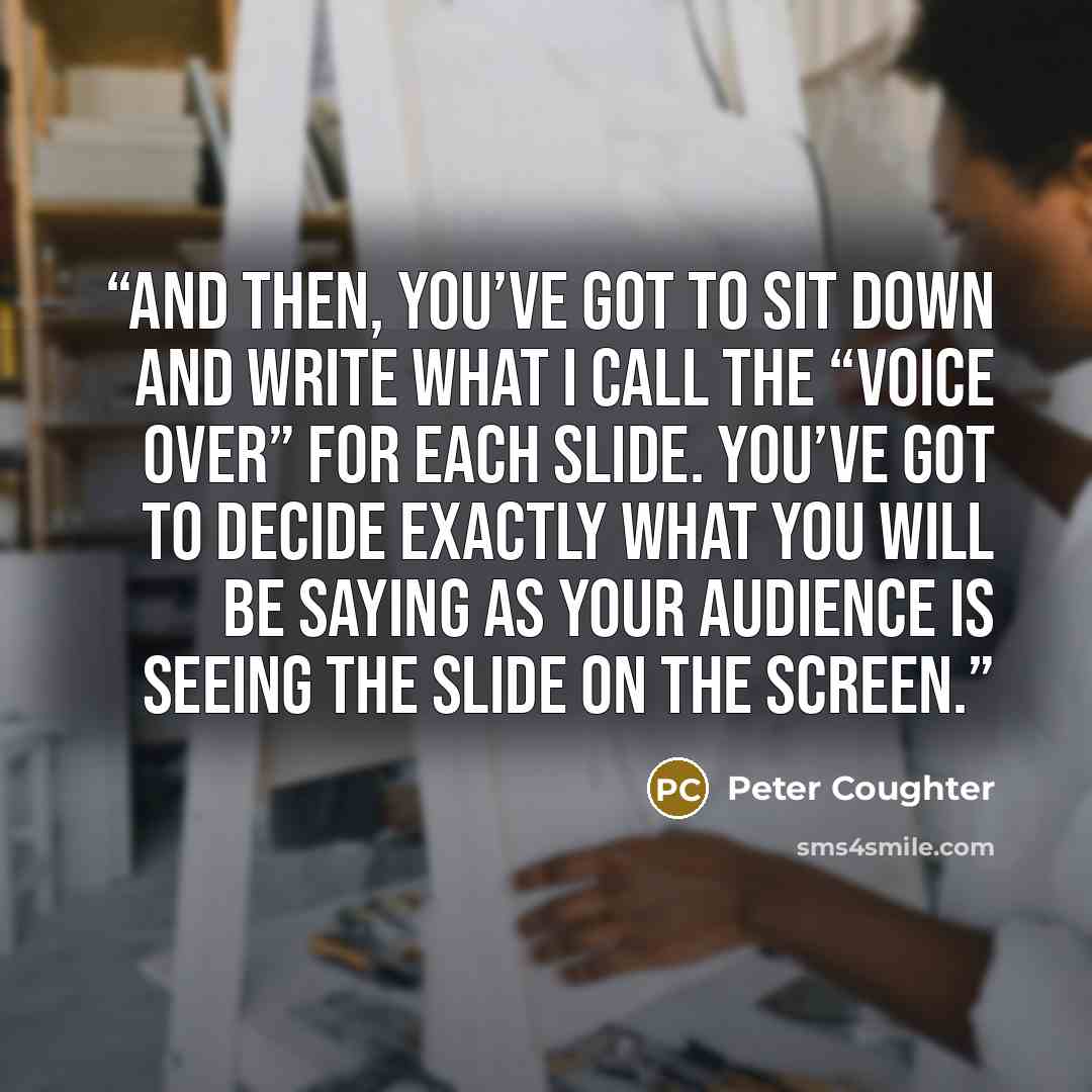“And then, you’ve got to sit down and write what I call the “Voice Over” for each slide. You’ve got to decide exactly what you will be saying as your audience is seeing the slide on the screen.” quote by Peter Coughter