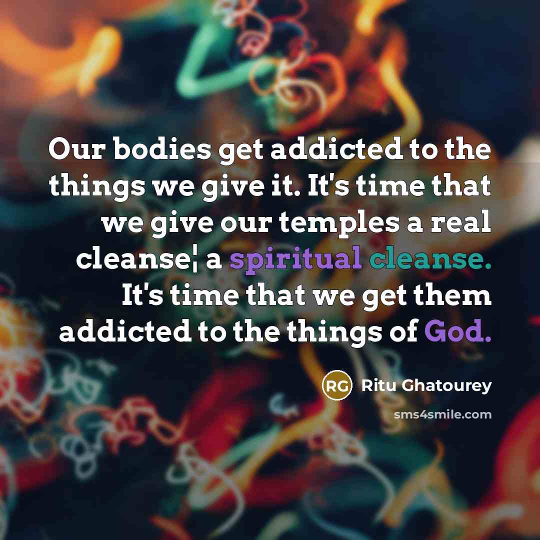 “Our bodies get addicted to the things we give it. It's time that we give our temples a real cleanse¦ a spiritual cleanse. It's time that we get them addicted to the things of God.” quote by Ritu Ghatourey