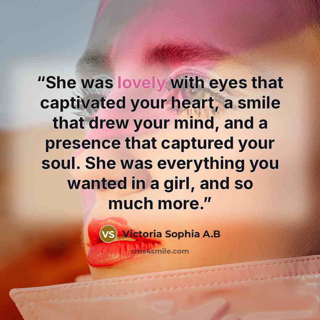 “She was lovely with eyes that captivated your heart, a smile that drew your mind, and a presence that captured your soul. She was everything you wanted in a girl, and so much more.” quote by Victoria Sophia A.B