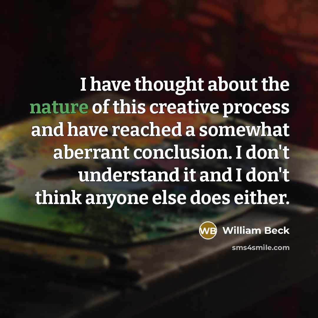 “I have thought about the nature of this creative process and have reached a somewhat aberrant conclusion. I don't understand it and I don't think anyone else does either.” quote by William Beck