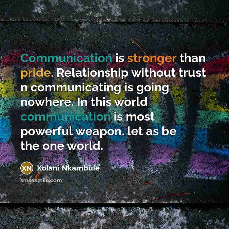 “Communication is stronger than pride. Relationship without trust n communicating is going nowhere. In this world communication is most powerful weapon. let as be the one world.” quote by Xolani Nkambule