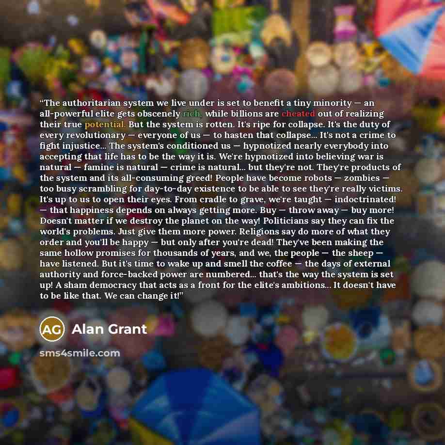 “The authoritarian system we live under is set to benefit a tiny minority — an all-powerful elite gets obscenely rich, while billions are cheated out of realizing their true potential. But the system is rotten. It's ripe for collapse. It's the duty of every revolutionary — everyone of us — to…” quote by Alan Grant