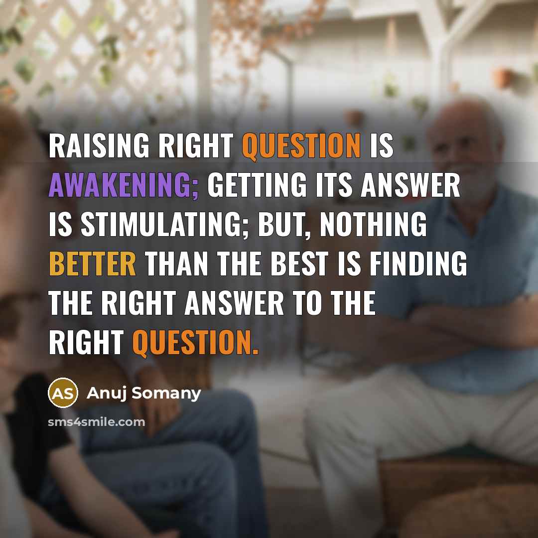 “Raising right question is awakening; getting its answer is stimulating; But, nothing better than the best is finding the right answer to the right question.” quote by Anuj Somany