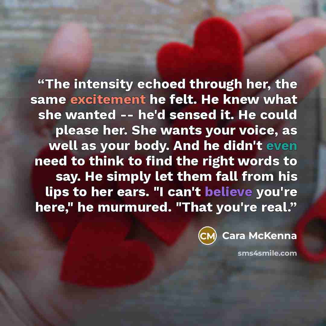 “The intensity echoed through her, the same excitement he felt. He knew what she wanted -- he'd sensed it. He could please her. She wants your voice, as well as your body. And he didn't even need to think to find the right words to say. He simply let them fall from his lips to her ears. "I can't…” quote by Cara McKenna