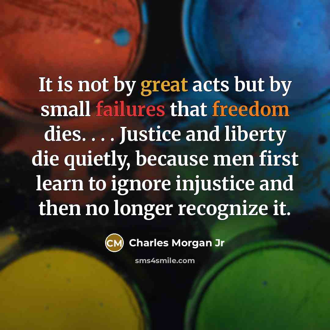“It is not by great acts but by small failures that freedom dies. . . . Justice and liberty die quietly, because men first learn to ignore injustice and then no longer recognize it.” quote by Charles Morgan Jr