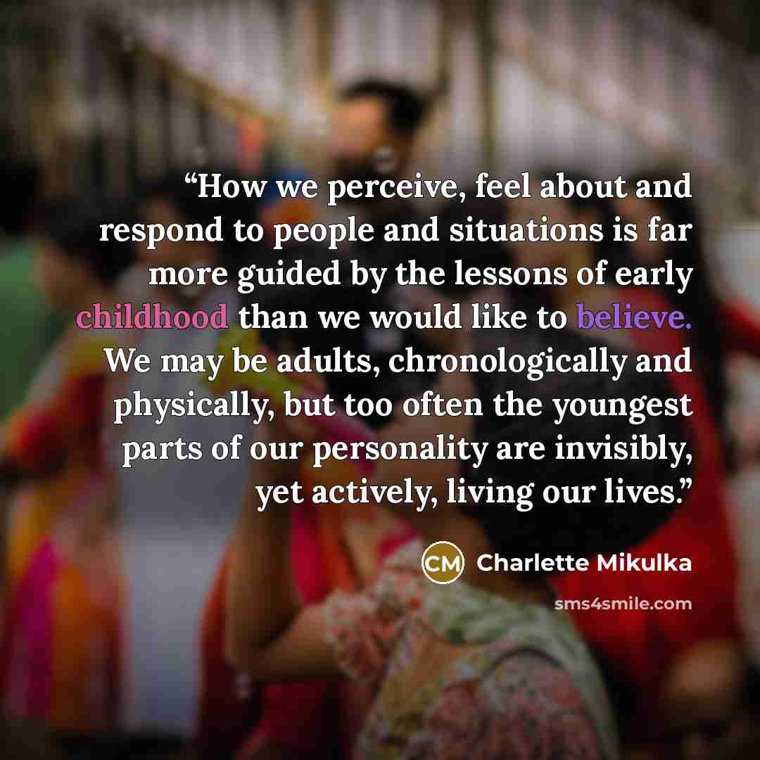 “How we perceive, feel about and respond to people and situations is far more guided by the lessons of early childhood than we would like to believe. We may be adults, chronologically and physically, but too often the youngest parts of our personality are invisibly, yet actively, living our lives.” quote by Charlette Mikulka