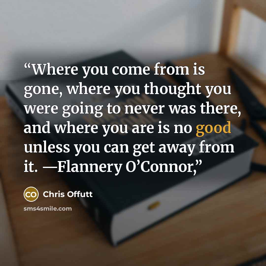 “Where you come from is gone, where you thought you were going to never was there, and where you are is no good unless you can get away from it. —Flannery O’Connor,” quote by Chris Offutt