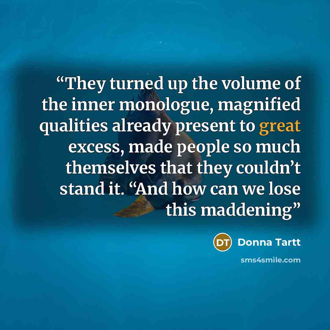 “They turned up the volume of the inner monologue, magnified qualities already present to great excess, made people so much themselves that they couldn’t stand it. “And how can we lose this maddening” quote by Donna Tartt