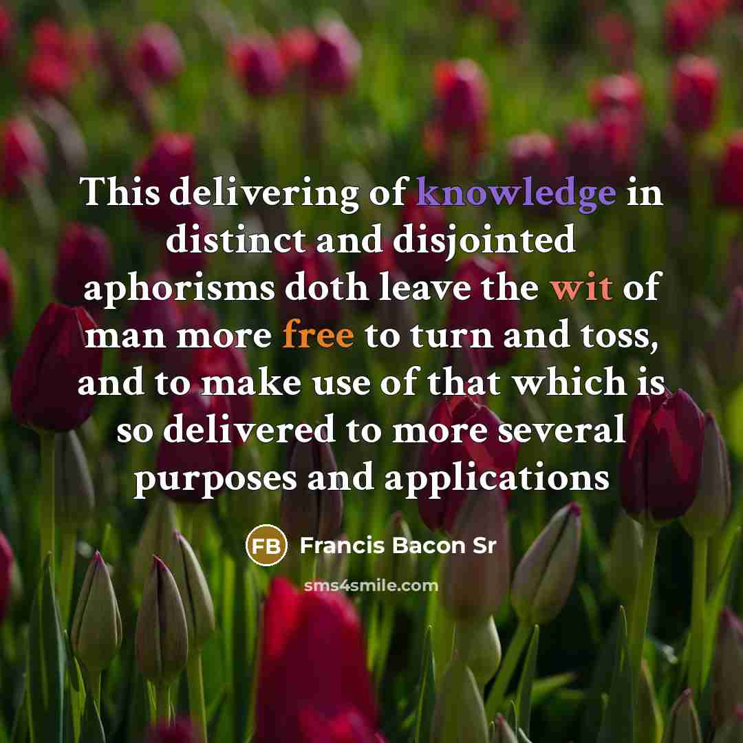 “This delivering of knowledge in distinct and disjointed aphorisms doth leave the wit of man more free to turn and toss, and to make use of that which is so delivered to more several purposes and applications” quote by Francis Bacon Sr
