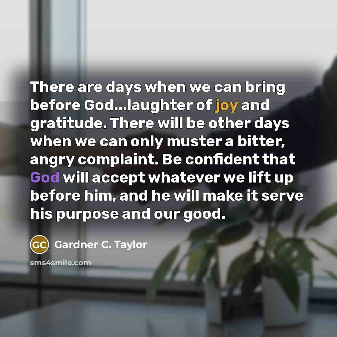 “There are days when we can bring before God...laughter of joy and gratitude. There will be other days when we can only muster a bitter, angry complaint. Be confident that God will accept whatever we lift up before him, and he will make it serve his purpose and our good.” quote by Gardner C. Taylor