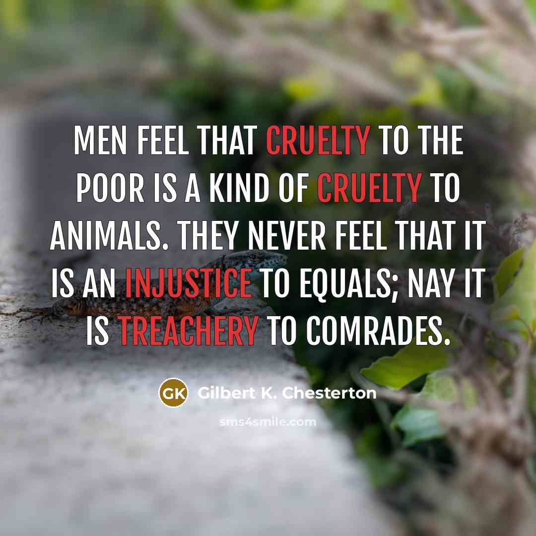 “Men feel that cruelty to the poor is a kind of cruelty to animals. They never feel that it is an injustice to equals; nay it is treachery to comrades.” quote by Gilbert K. Chesterton