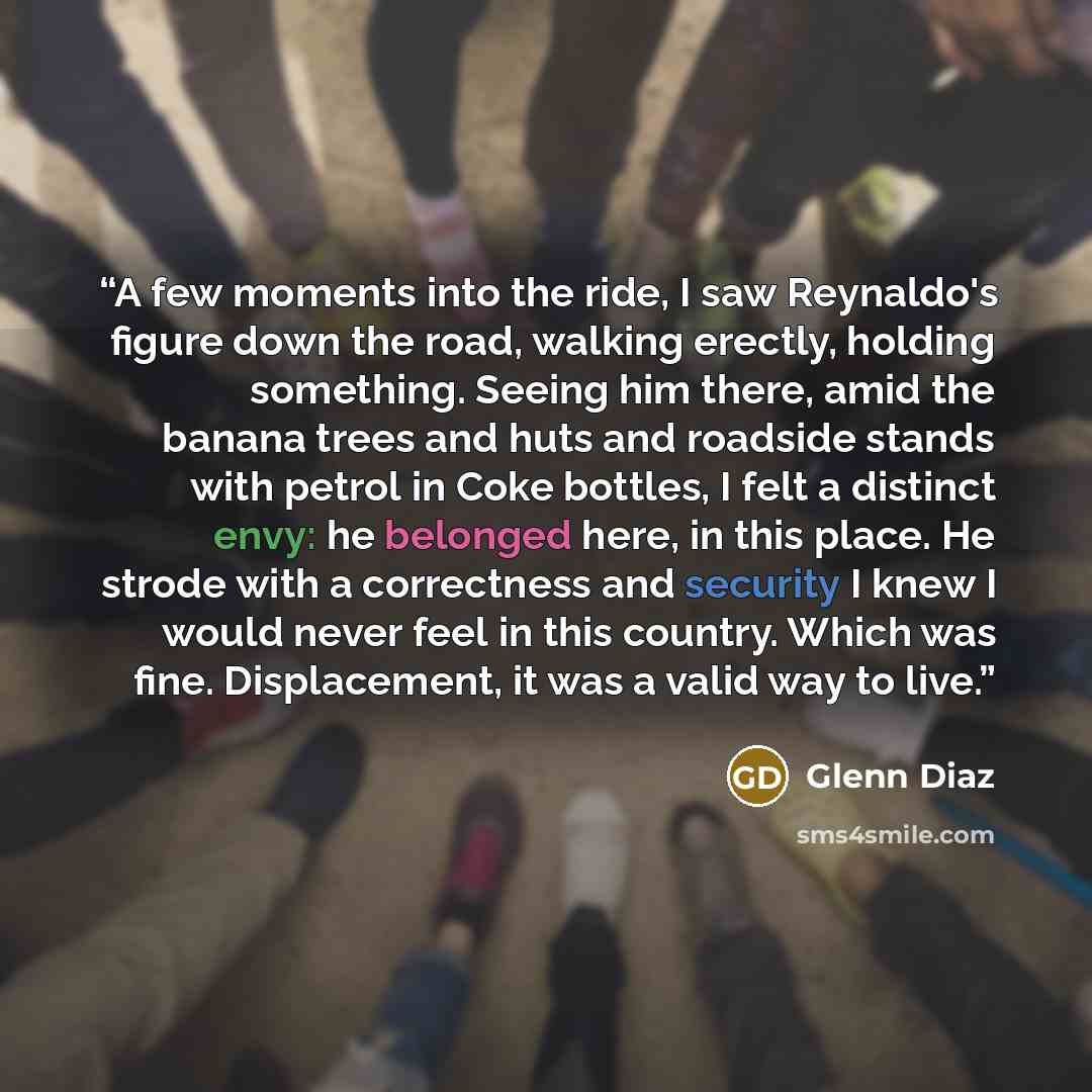“A few moments into the ride, I saw Reynaldo's figure down the road, walking erectly, holding something. Seeing him there, amid the banana trees and huts and roadside stands with petrol in Coke bottles, I felt a distinct envy: he belonged here, in this place. He strode with a correctness and…” quote by Glenn Diaz