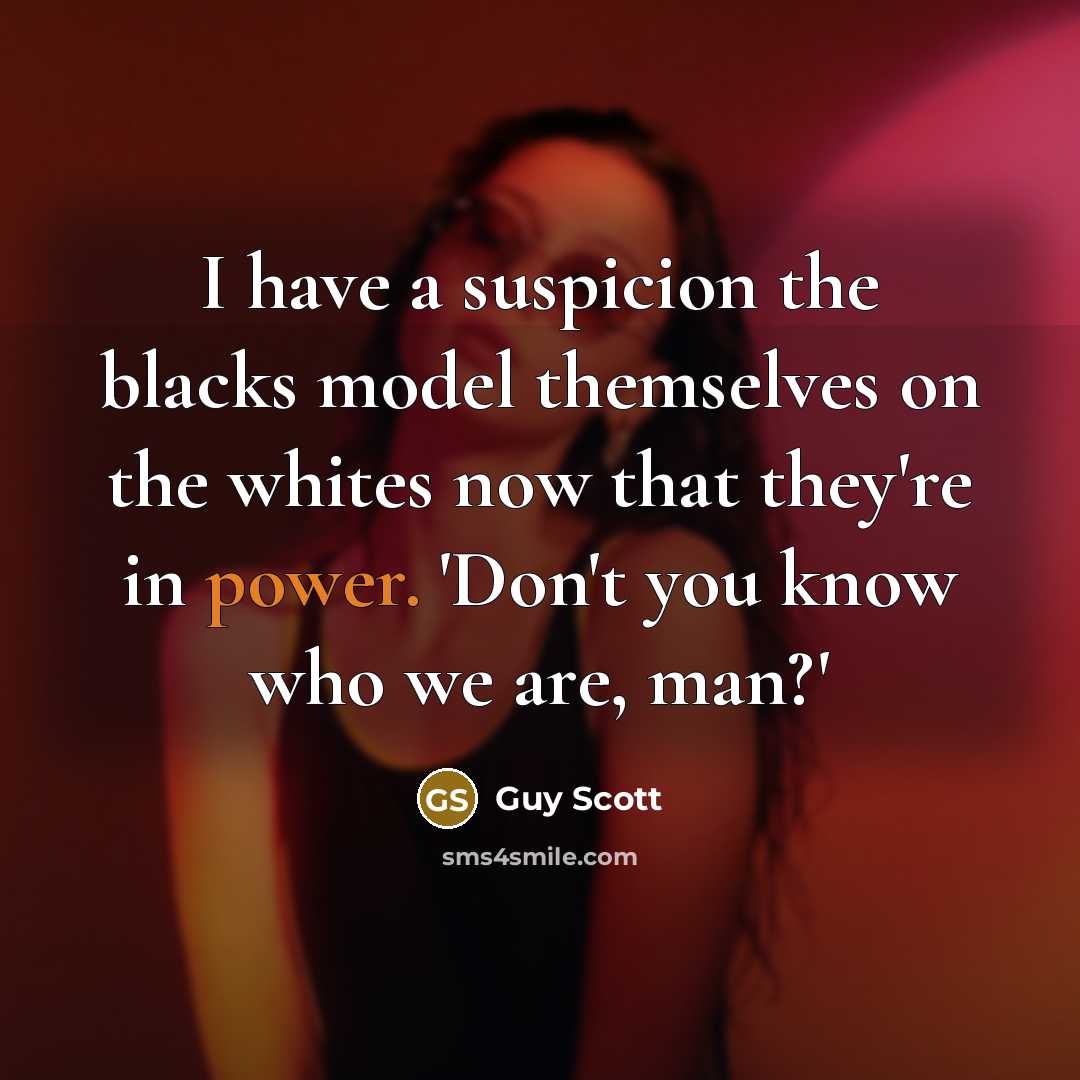“I have a suspicion the blacks model themselves on the whites now that they're in power. 'Don't you know who we are, man?'” quote by Guy Scott