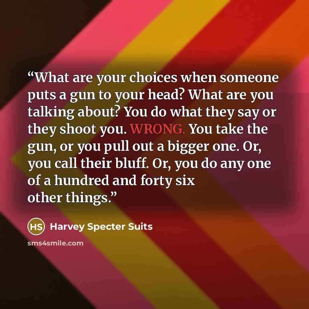 “What are your choices when someone puts a gun to your head? What are you talking about? You do what they say or they shoot you. WRONG. You take the gun, or you pull out a bigger one. Or, you call their bluff. Or, you do any one of a hundred and forty six other things.” quote by Harvey Specter Suits