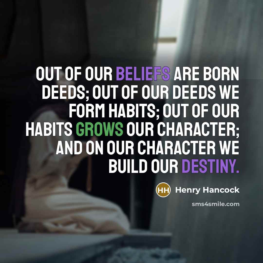 “Out of our beliefs are born deeds; out of our deeds we form habits; out of our habits grows our character; and on our character we build our destiny.” quote by Henry Hancock