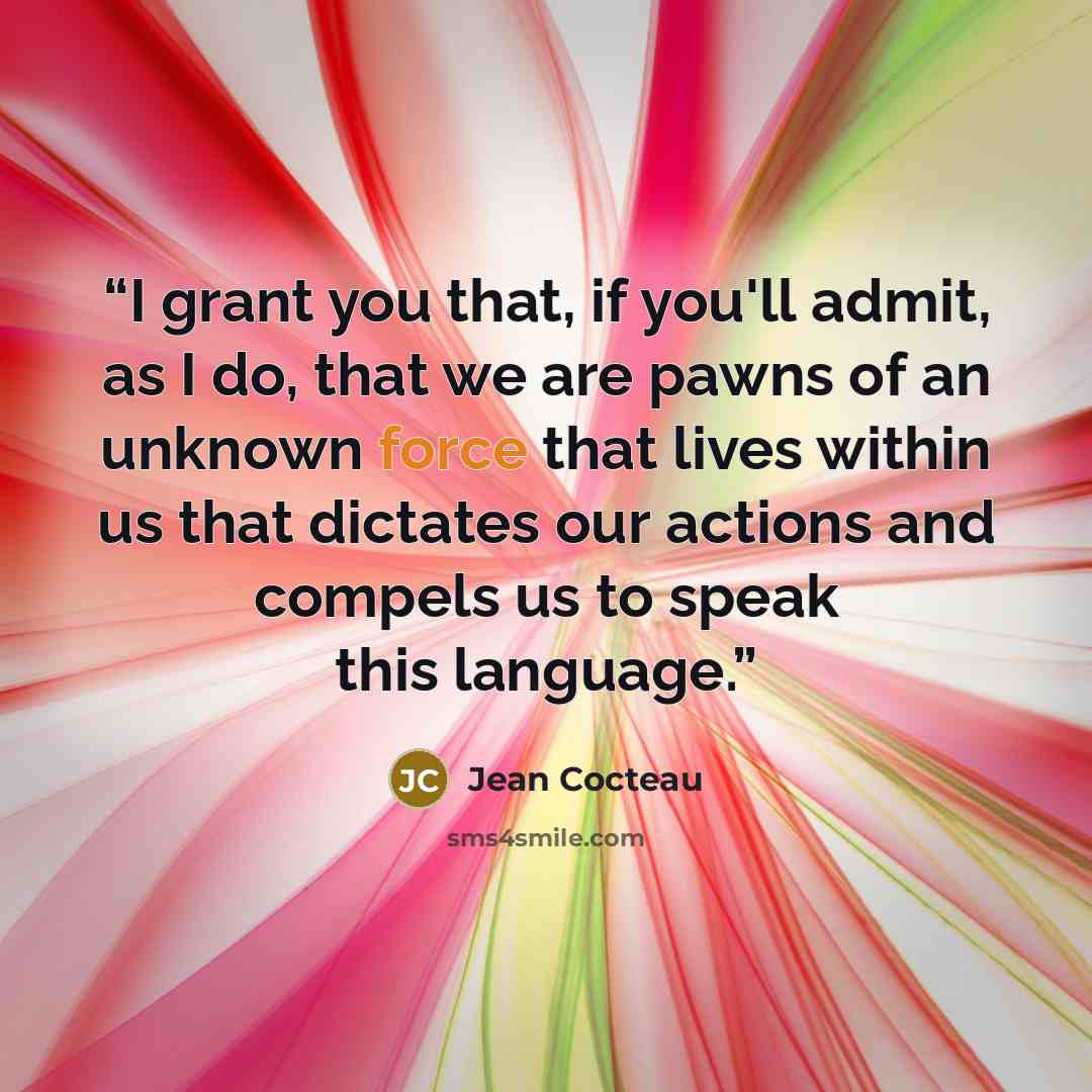 “I grant you that, if you'll admit, as I do, that we are pawns of an unknown force that lives within us that dictates our actions and compels us to speak this language.” quote by Jean Cocteau