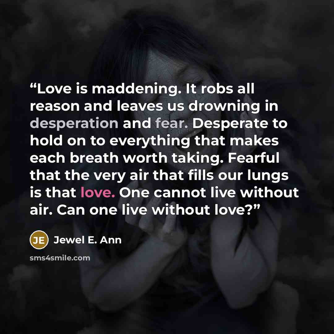 “Love is maddening. It robs all reason and leaves us drowning in desperation and fear. Desperate to hold on to everything that makes each breath worth taking. Fearful that the very air that fills our lungs is that love. One cannot live without air. Can one live without love?” quote by Jewel E. Ann
