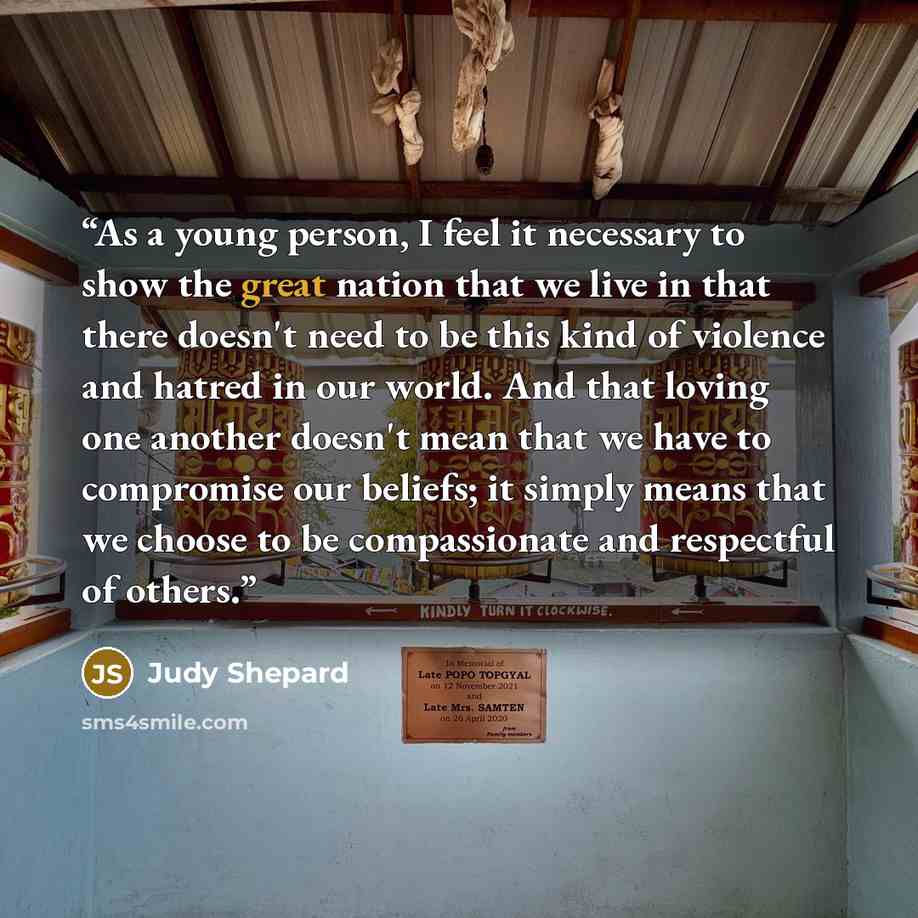 “As a young person, I feel it necessary to show the great nation that we live in that there doesn't need to be this kind of violence and hatred in our world. And that loving one another doesn't mean that we have to compromise our beliefs; it simply means that we choose to be compassionate and…” quote by Judy Shepard