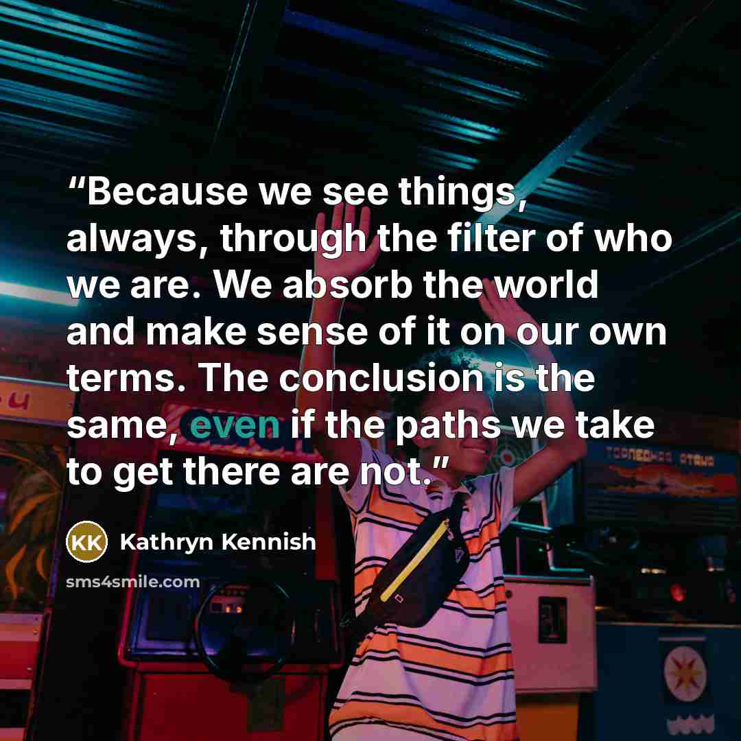 “Because we see things, always, through the filter of who we are. We absorb the world and make sense of it on our own terms. The conclusion is the same, even if the paths we take to get there are not.” quote by Kathryn Kennish