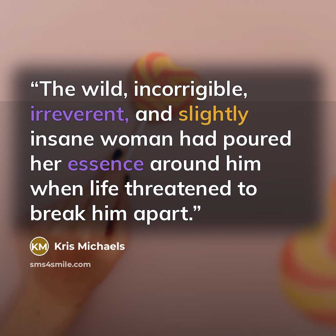 “The wild, incorrigible, irreverent, and slightly insane woman had poured her essence around him when life threatened to break him apart.” quote by Kris Michaels