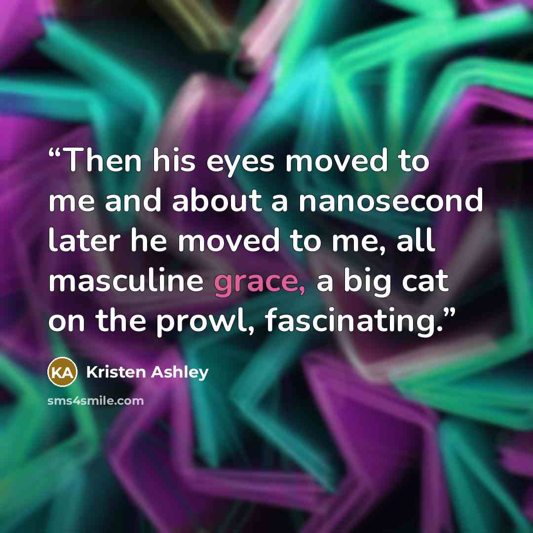 “Then his eyes moved to me and about a nanosecond later he moved to me, all masculine grace, a big cat on the prowl, fascinating.” quote by Kristen Ashley