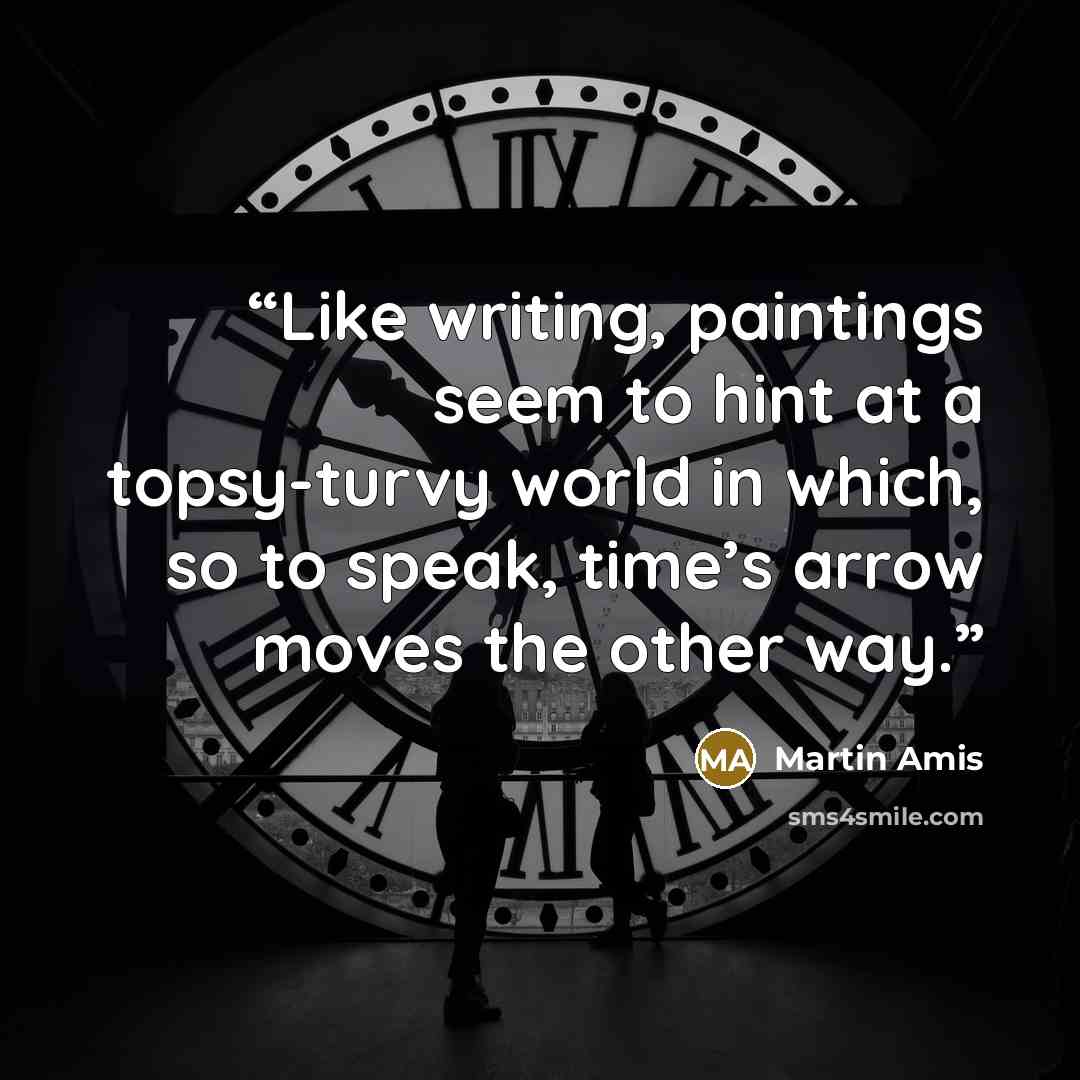 “Like writing, paintings seem to hint at a topsy-turvy world in which, so to speak, time’s arrow moves the other way.” quote by Martin Amis