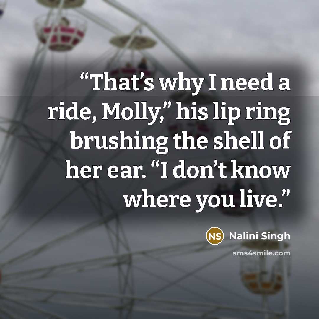 “That’s why I need a ride, Molly,” his lip ring brushing the shell of her ear. “I don’t know where you live.” quote by Nalini Singh