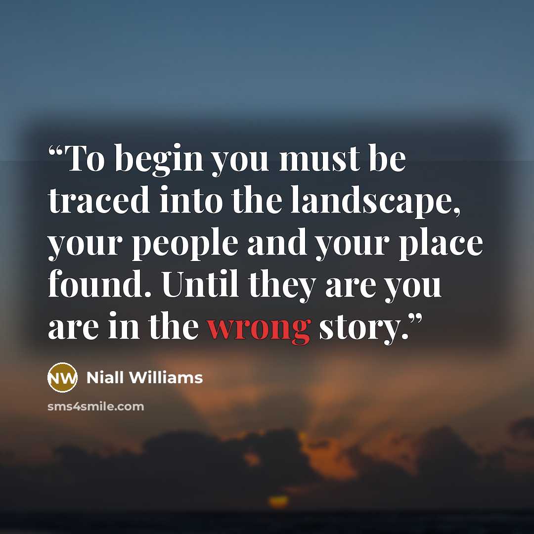 “To begin you must be traced into the landscape, your people and your place found. Until they are you are in the wrong story.” quote by Niall Williams