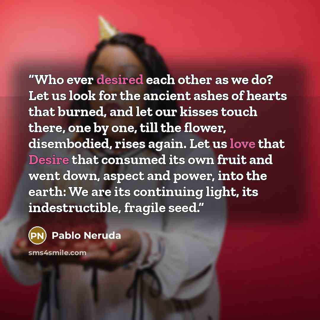 “Who ever desired each other as we do? Let us look for the ancient ashes of hearts that burned, and let our kisses touch there, one by one, till the flower, disembodied, rises again. Let us love that Desire that consumed its own fruit and went down, aspect and power, into the earth: We are its…” quote by Pablo Neruda