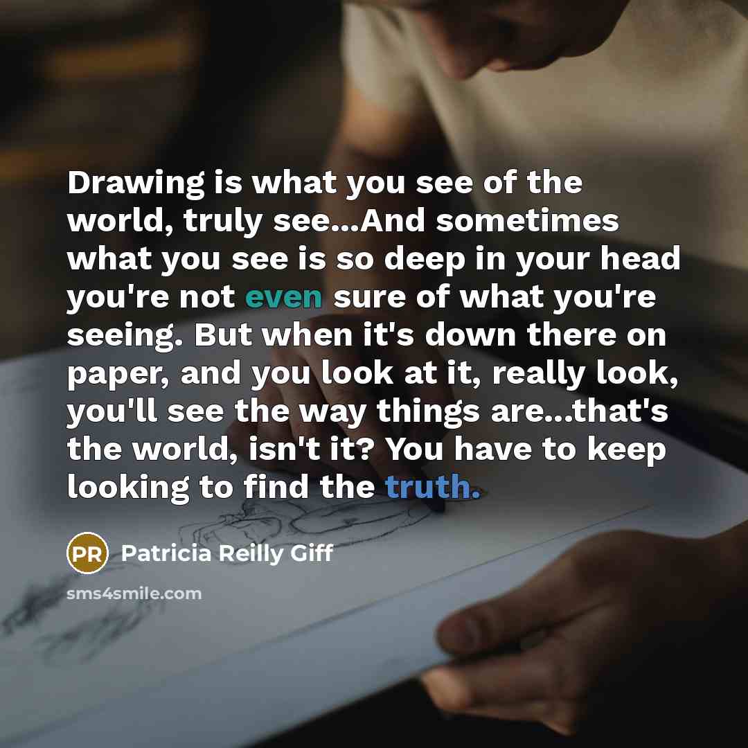 “Drawing is what you see of the world, truly see...And sometimes what you see is so deep in your head you're not even sure of what you're seeing. But when it's down there on paper, and you look at it, really look, you'll see the way things are...that's the world, isn't it? You have to keep looking…” quote by Patricia Reilly Giff