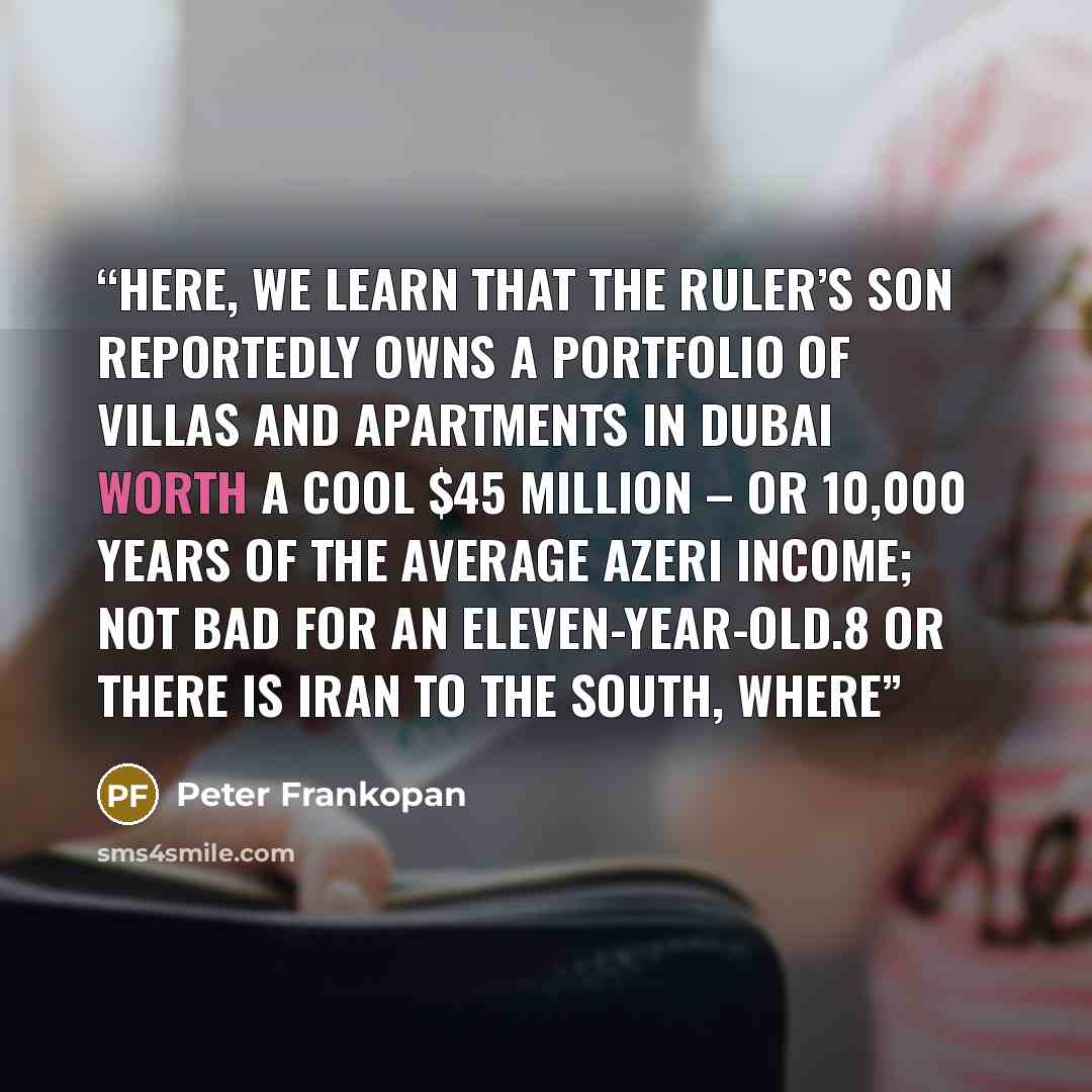 “Here, we learn that the ruler’s son reportedly owns a portfolio of villas and apartments in Dubai worth a cool $45 million – or 10,000 years of the average Azeri income; not bad for an eleven-year-old.8 Or there is Iran to the south, where” quote by Peter Frankopan