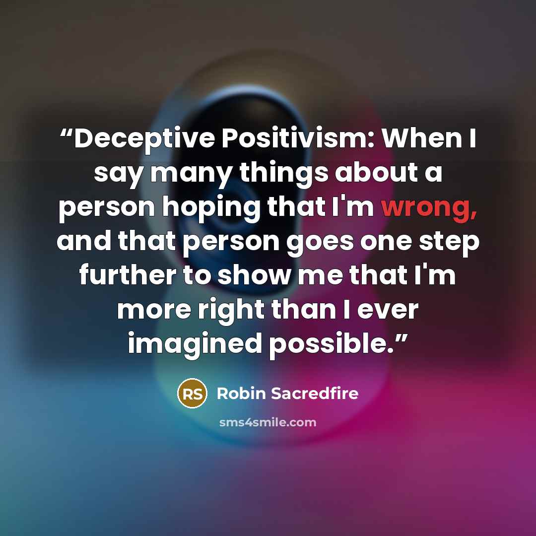 “Deceptive Positivism: When I say many things about a person hoping that I'm wrong, and that person goes one step further to show me that I'm more right than I ever imagined possible.” quote by Robin Sacredfire