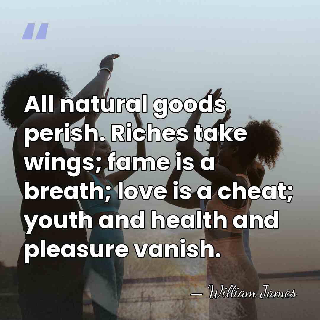 All natural goods perish. Riches take wings; fame is a breath; love&hellip; - William James